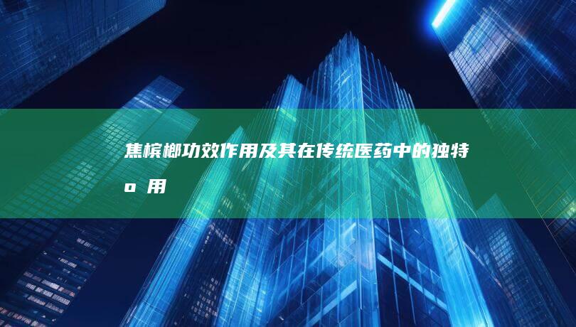 焦槟榔：功效、作用及其在传统医药中的独特应用